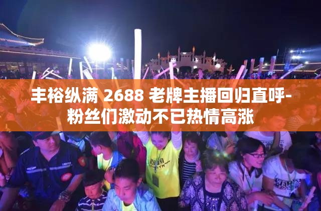 丰裕纵满 2688 老牌主播回归直呼-粉丝们激动不已热情高涨