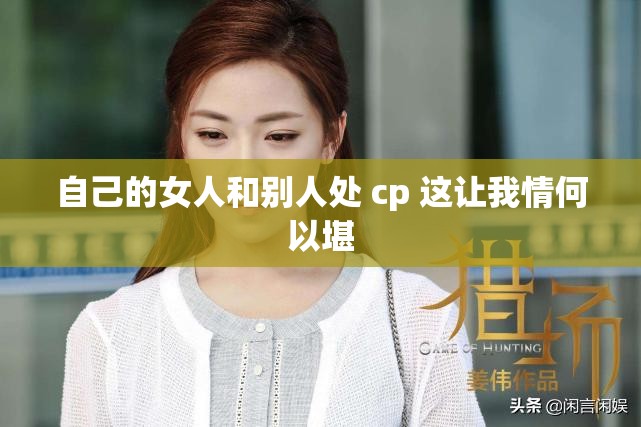 自己的女人和别人处 cp 这让我情何以堪