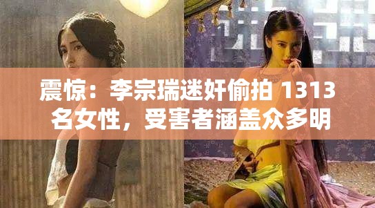 震惊：李宗瑞迷奸偷拍 1313 名女性，受害者涵盖众多明星