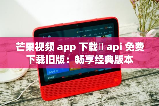 芒果视频 app 下载汅 api 免费下载旧版：畅享经典版本