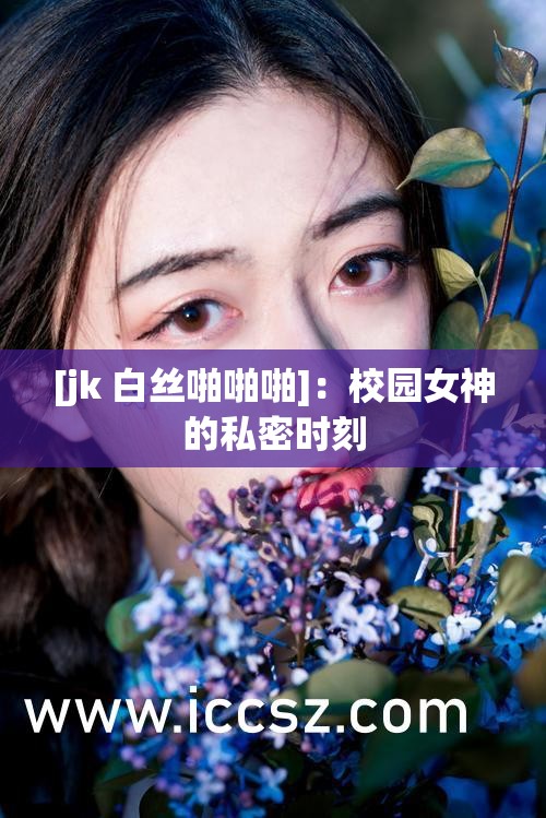 [jk 白丝啪啪啪]：校园女神的私密时刻