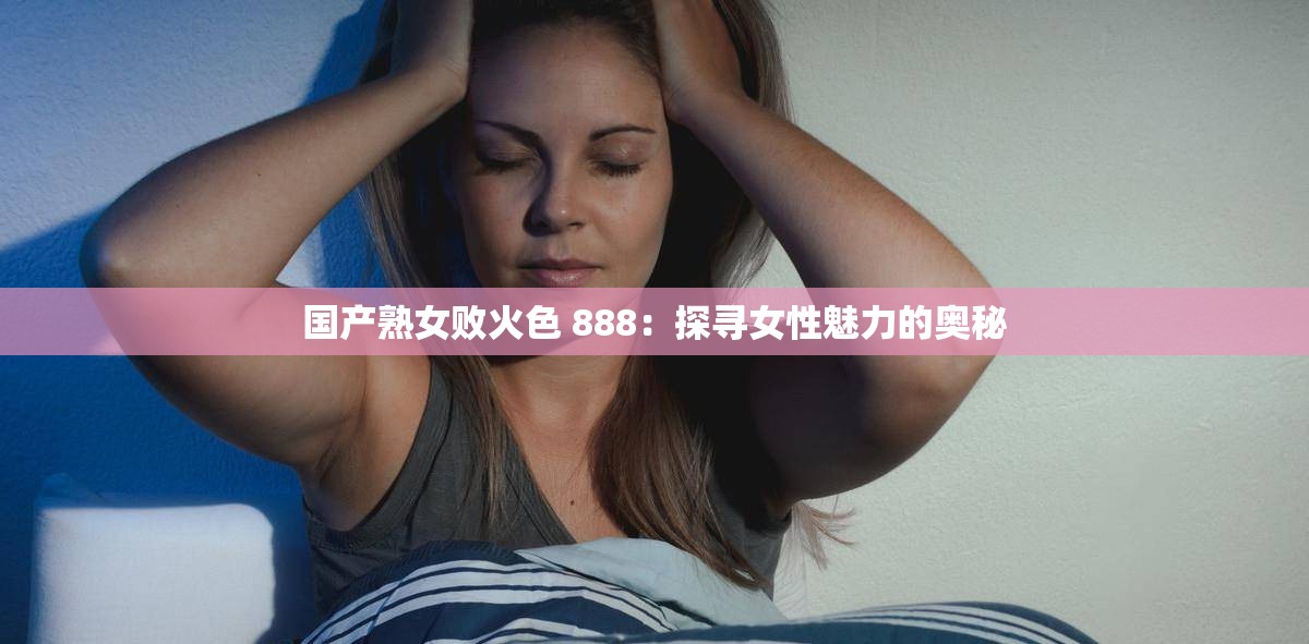 国产熟女败火色 888：探寻女性魅力的奥秘