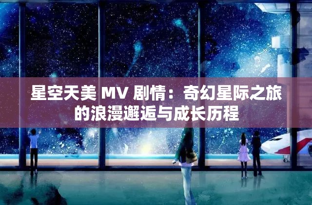 星空天美 MV 剧情：奇幻星际之旅的浪漫邂逅与成长历程