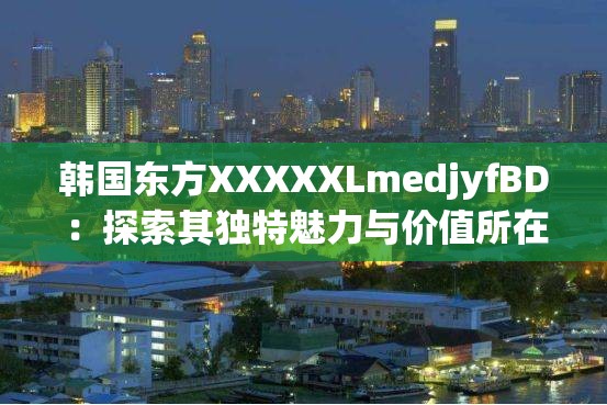 韩国东方XXXXXLmedjyfBD：探索其独特魅力与价值所在