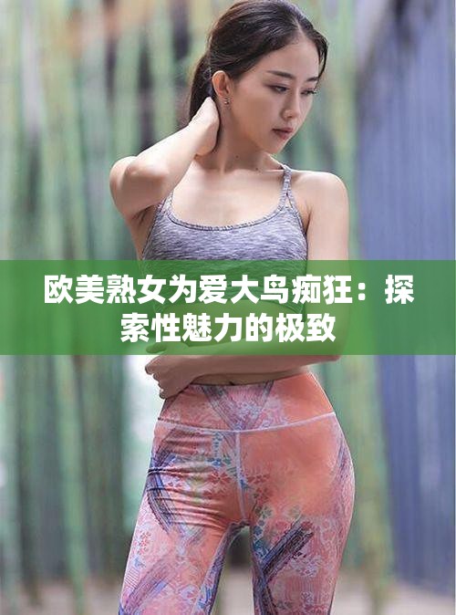 欧美熟女为爱大鸟痴狂：探索性魅力的极致