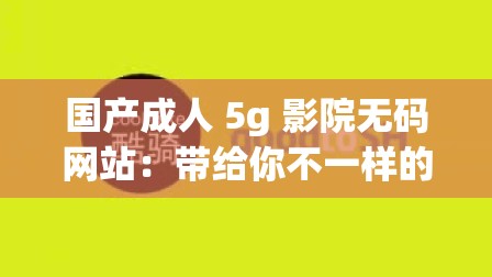 国产成人 5g 影院无码网站：带给你不一样的视觉体验