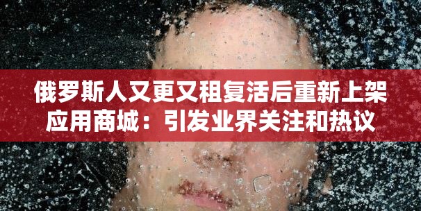 俄罗斯人又更又租复活后重新上架应用商城：引发业界关注和热议