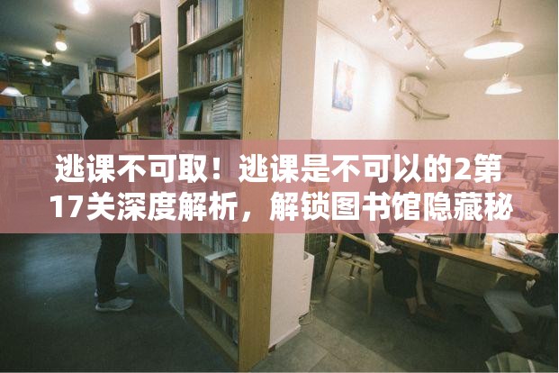 逃课不可取！逃课是不可以的2第17关深度解析，解锁图书馆隐藏秘密攻略