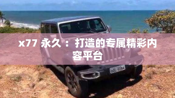 x77 永久 ：打造的专属精彩内容平台