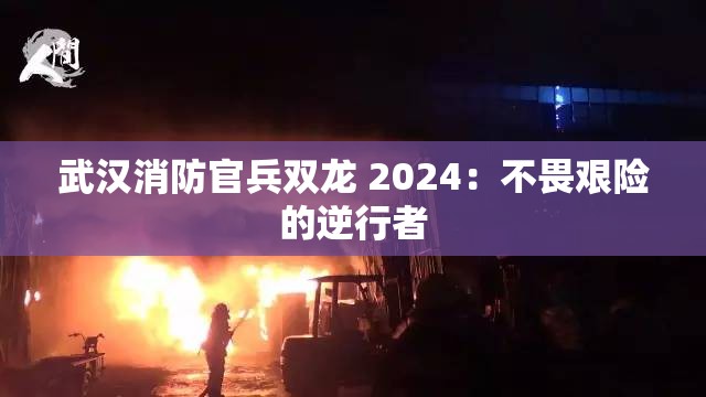 武汉消防官兵双龙 2024：不畏艰险的逆行者