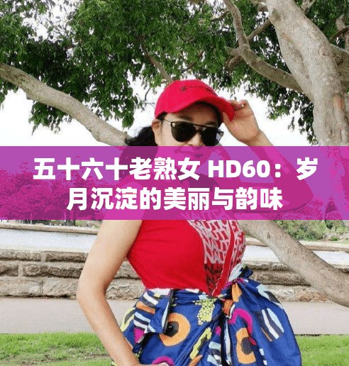 五十六十老熟女 HD60：岁月沉淀的美丽与韵味