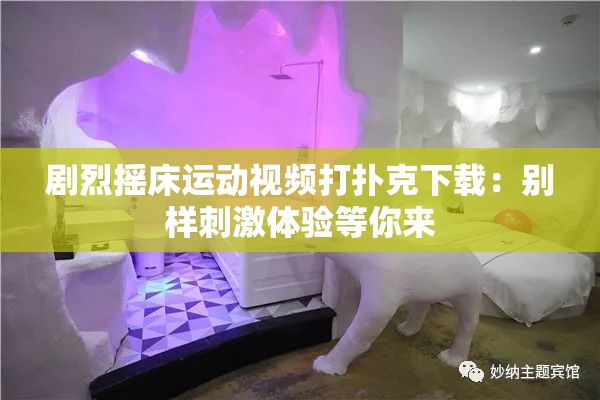 剧烈摇床运动视频打扑克下载：别样刺激体验等你来