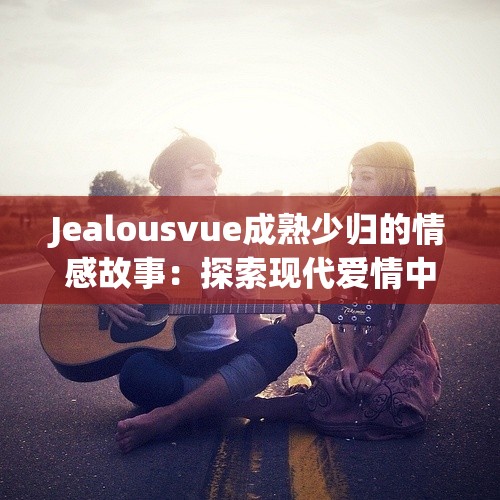 Jealousvue成熟少归的情感故事：探索现代爱情中的信任与嫉妒问题