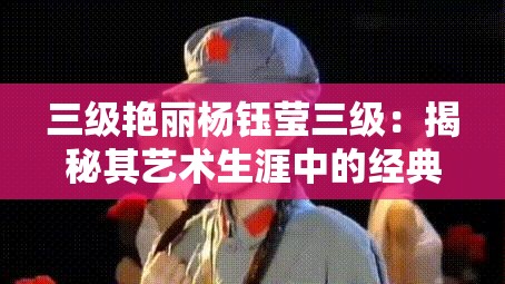 三级艳丽杨钰莹三级：揭秘其艺术生涯中的经典瞬间与影响