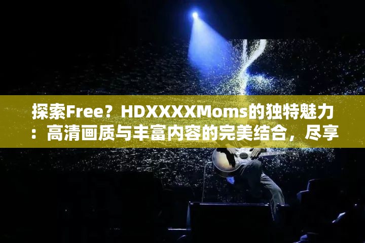 探索Free？HDXXXXMoms的独特魅力：高清画质与丰富内容的完美结合，尽享家庭娱乐新体验