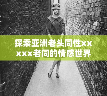 探索亚洲老头同性xxxxx老同的情感世界：文化、历史与个人经历的深度解析