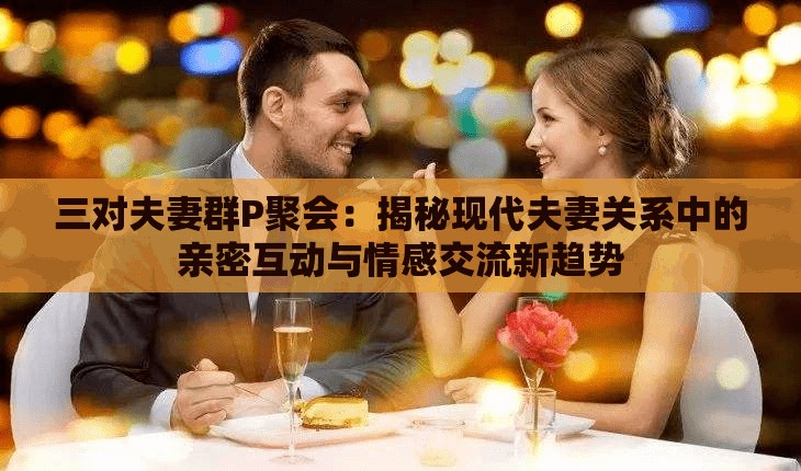 三对夫妻群P聚会：揭秘现代夫妻关系中的亲密互动与情感交流新趋势