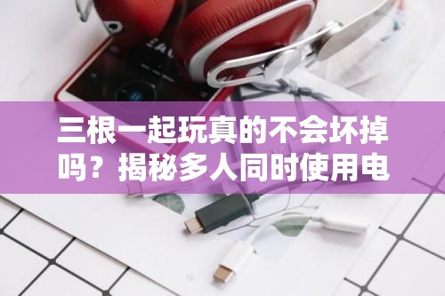 三根一起玩真的不会坏掉吗？揭秘多人同时使用电子设备的耐久性与安全性分析