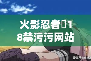 火影忍者❌18禁污污网站深度解析：隐藏在忍术背后的秘密与禁忌内容大揭秘