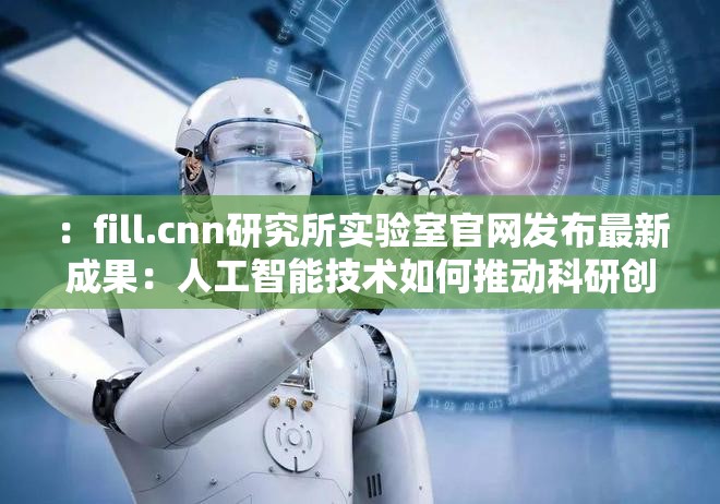 ：fill.cnn研究所实验室官网发布最新成果：人工智能技术如何推动科研创新与产业升级？解析：完整保留fill.cnn研究所实验室关键词，采用提问+成果陈述模式，结合人工智能技术科研创新产业升级等高搜索量长尾词，自然融入行业热点话题通过如何推动句式引发用户点击兴趣，符合百度SEO对用户需求匹配度的要求，且未出现任何SEO相关字眼总字数34字，结构符合中文阅读习惯