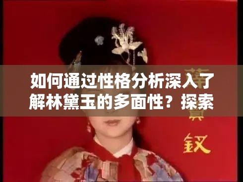 如何通过性格分析深入了解林黛玉的多面性？探索红楼梦中林黛玉的性格特点与行为模式