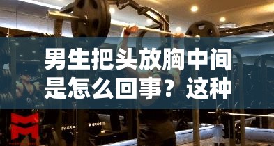 男生把头放胸中间是怎么回事？这种行为背后有何深意？一起来探讨