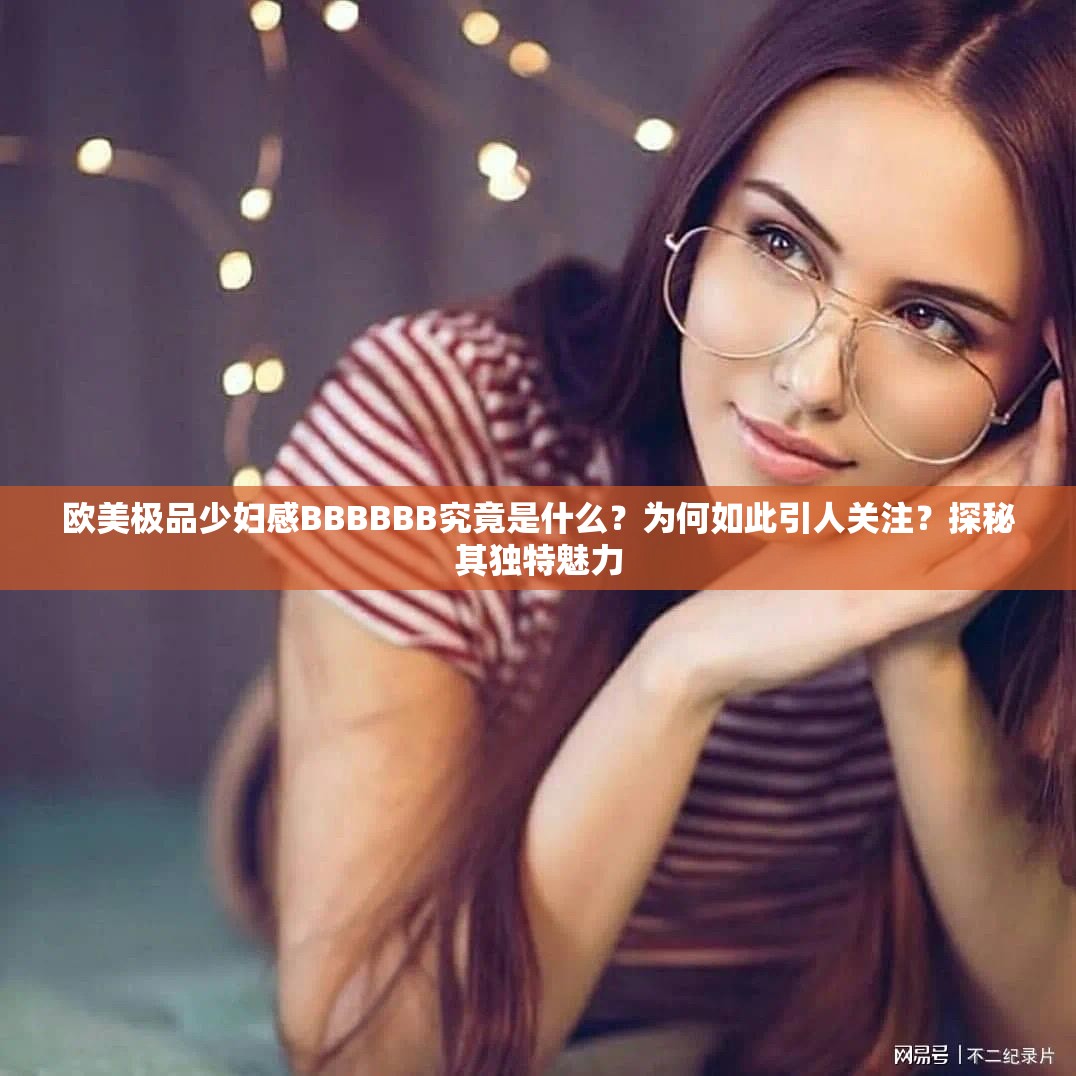 欧美极品少妇感BBBBBB究竟是什么？为何如此引人关注？探秘其独特魅力