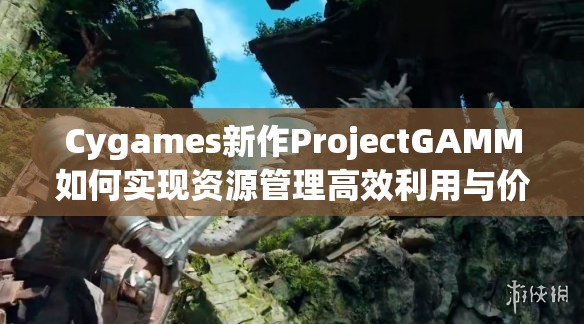 Cygames新作ProjectGAMM如何实现资源管理高效利用与价值最大化？