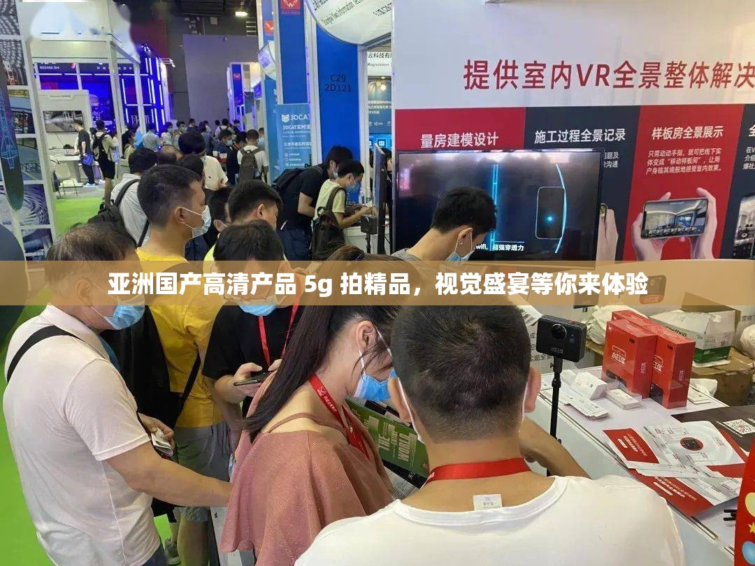 亚洲国产高清产品 5g 拍精品，视觉盛宴等你来体验