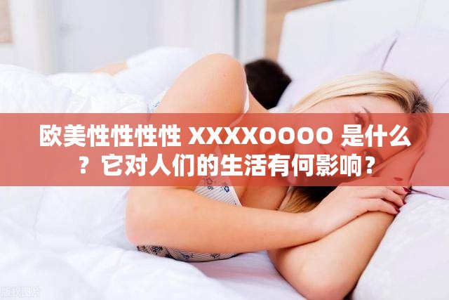 欧美性性性性 XXXXOOOO 是什么？它对人们的生活有何影响？