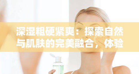 深湿粗硬紧爽：探索自然与肌肤的完美融合，体验前所未有的舒适感