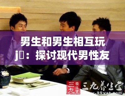 男生和男生相互玩j亅：探讨现代男性友谊中的互动方式与情感表达