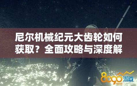 尼尔机械纪元大齿轮如何获取？全面攻略与深度解析揭秘！