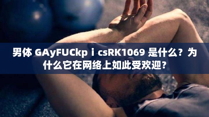 男体 GAyFUCkpⅰcsRK1069 是什么？为什么它在网络上如此受欢迎？