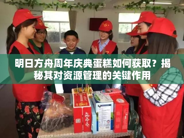 明日方舟周年庆典蛋糕如何获取？揭秘其对资源管理的关键作用