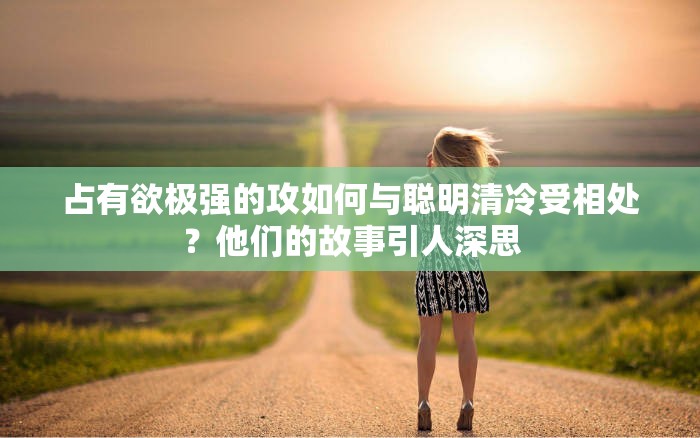 占有欲极强的攻如何与聪明清冷受相处？他们的故事引人深思