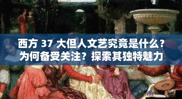 西方 37 大但人文艺究竟是什么？为何备受关注？探索其独特魅力与价值