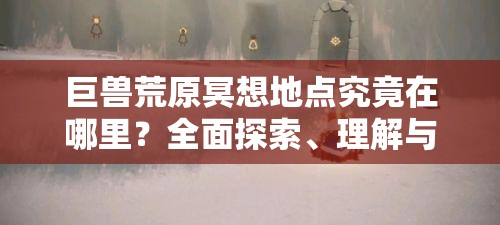 巨兽荒原冥想地点究竟在哪里？全面探索、理解与适配指南