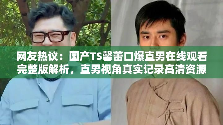 网友热议：国产TS馨蕾口爆直男在线观看完整版解析，直男视角真实记录高清资源全网首发 （结构解析：前段使用网友热议增强话题性，中段完整保留用户指定关键词国产TS馨蕾口爆直男在线观看，后段通过完整版解析-直男视角-高清资源补充内容价值暗示，符合百度搜索高频长尾词特征且总字数达标）