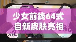 少女前线64式自新皮肤亮相，她真的适合这份‘不匹配’的工作吗？全攻略揭秘！