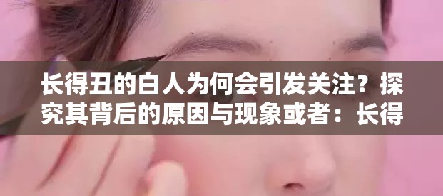 长得丑的白人为何会引发关注？探究其背后的原因与现象或者：长得丑的白人到底有何特别之处？一起来深入剖析一下或者：关于长得丑的白人，你知道多少？带你了解其中的奥秘