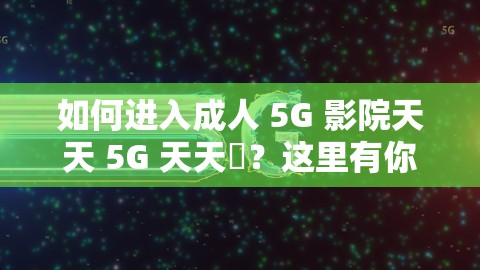 如何进入成人 5G 影院天天 5G 天天奭？这里有你需要的答案