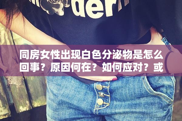 同房女性出现白色分泌物是怎么回事？原因何在？如何应对？或者：关于同房女性出现白色分泌物，你一定要知道的这些事或者：同房女性出现白色分泌物，这背后隐藏着什么秘密和问题？