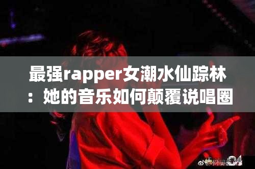 最强rapper女潮水仙踪林：她的音乐如何颠覆说唱圈？揭秘她的创作灵感与独特风格