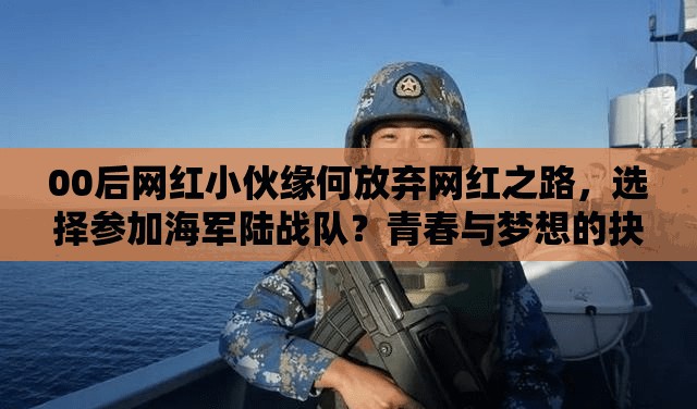 00后网红小伙缘何放弃网红之路，选择参加海军陆战队？青春与梦想的抉择引关注