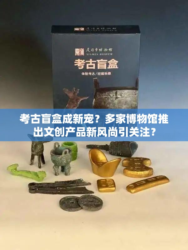 考古盲盒成新宠？多家博物馆推出文创产品新风尚引关注？