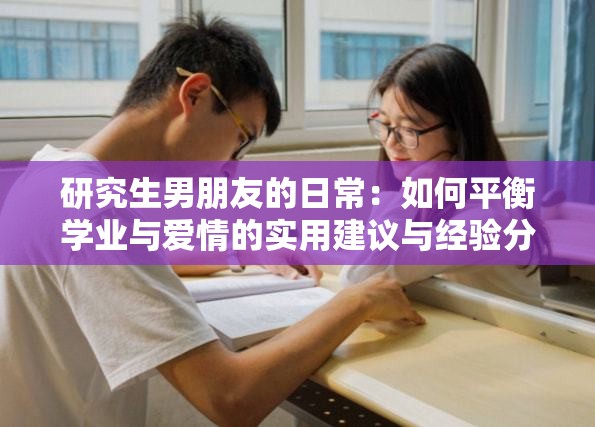 研究生男朋友的日常：如何平衡学业与爱情的实用建议与经验分享