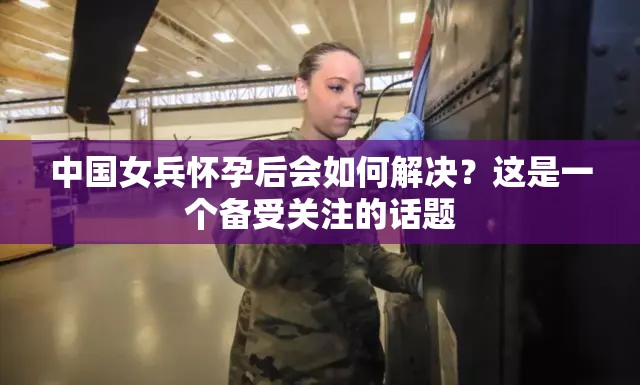 中国女兵怀孕后会如何解决？这是一个备受关注的话题