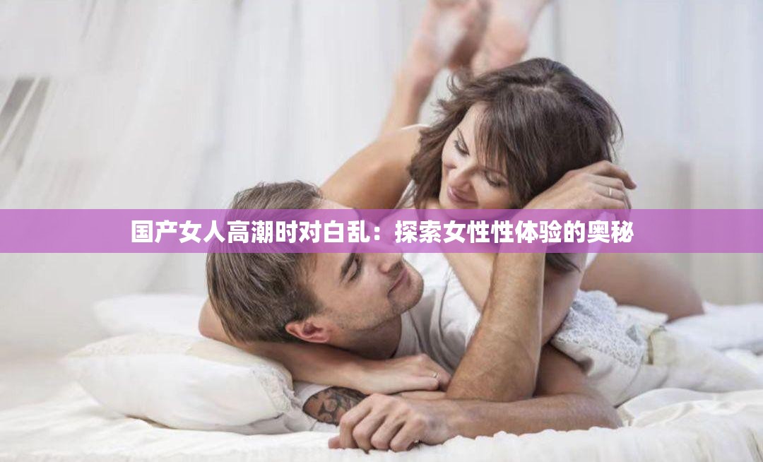 国产女人高潮时对白乱：探索女性性体验的奥秘