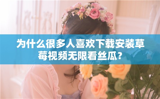 为什么很多人喜欢下载安装草莓视频无限看丝瓜？